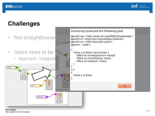 | 31 
Simon Mayer 
http://people.inf.ethz.ch/mayersi 
Challenges 
 Not straightforward in stateful smart environments 
 Users need to be supported during goal formulation 
 Approach: Integration with visual programming language 
 