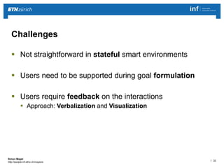 | 32 
Simon Mayer 
http://people.inf.ethz.ch/mayersi 
Challenges 
 Not straightforward in stateful smart environments 
 Users need to be supported during goal formulation 
 Users require feedback on the interactions 
 Approach: Verbalization and Visualization 
 