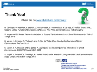 | 38 
Simon Mayer 
http://people.inf.ethz.ch/mayersi 
Thank You! 
R. Verborgh, V. Haerinck, T. Steiner, D. Van Deursen, S. Van Hoecke, J. De Roo, R. Van de Walle, and J. 
Gabarró Vallés: Functional Composition of Sensor Web APIs. Semantic Sensor Networks 2012 
S. Mayer and G. Basler: Semantic Metadata to Support Device Interaction in Smart Environments. Web of 
Things 2013 
S. Mayer, N. Inhelder, R. Verborgh, and R. Van de Walle: User-friendly Configuration of Smart 
Environments. PerCom 2014 
S. Mayer, Y. N. Hassan, and G. Sörös: A Magic Lens for Revealing Device Interactions in Smart 
Environments. SIGGRAPH Asia MGIA 2014 
S. Mayer, N. Inhelder, R. Verborgh, R. Van de Walle, and F. Mattern: Configuration of Smart Environments 
Made Simple. Internet of Things 2014 
Slides are on www.slideshare.net/smnmyr 
 