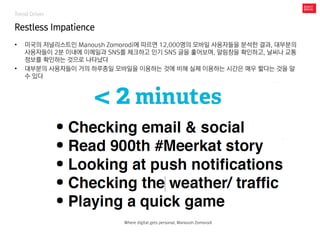 Trend Driver
Restless Impatience
• 미국의 저널리스트인 Manoush Zomorodi에 따르면 12,000명의 모바일 사용자들을 분석한 결과, 대부분의
사용자들이 2분 이내에 이메일과 SNS를 체크하고 인기 SNS 글을 훑어보며, 알림창을 확인하고, 날씨나 교통
정보를 확인하는 것으로 나타났다
• 대부분의 사용자들이 거의 하루종일 모바일을 이용하는 것에 비해 실제 이용하는 시간은 매우 짧다는 것을 알
수 있다
Where digital gets personal, Manoush Zomorodi
 