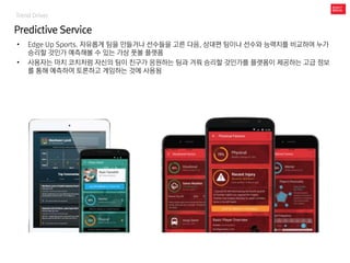 Trend Driver
Predictive Service
• Edge Up Sports. 자유롭게 팀을 만들거나 선수들을 고른 다음, 상대편 팀이나 선수와 능력치를 비교하여 누가
승리할 것인가 예측해볼 수 있는 가상 풋볼 플랫폼
• 사용자는 마치 코치처럼 자신의 팀이 친구가 응원하는 팀과 겨뤄 승리할 것인가를 플랫폼이 제공하는 고급 정보
를 통해 예측하여 토론하고 게임하는 것에 사용됨
 