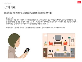 IoT의 미래
Trend Driver
2) 개인의 스마트한 일상생활과 일상생활 환경간의 부조화
Smart Life?
스마트폰의 대중화와 더불어 우리의 일상생활에서 스마트폰의 비중은 가히 압도적이며, 인터넷이 연결되지 않
은 삶을 이제는 생각할 수 없게 되었다. 그러나 이것은 어디까지나 손과 눈까지의 거리내에서만 해당된다. 아직
웨어러블은 '남의 이야기'이며 우리의 일상생활은 여전히 그대로다.
스마트폰의 지배력은 우리의 일상생활을 점점 압박하고 있다. toward the Real Smart Life
 