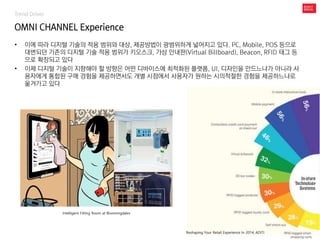 Trend Driver
OMNI CHANNEL Experience
• 이에 따라 디지털 기술의 적용 범위와 대상, 제공방법이 광범위하게 넓어지고 있다. PC, Mobile, POS 등으로
대변되던 기존의 디지털 기술 적용 범위가 키오스크, 가상 안내판(Virtual Billboard), Beacon, RFID 태그 등
으로 확장되고 있다
• 이제 디지털 기술이 지향해야 할 방향은 어떤 디바이스에 최적화된 플랫폼, UI, 디자인을 만드느냐가 아니라 사
용자에게 통합된 구매 경험을 제공하면서도 개별 시점에서 사용자가 원하는 시의적절한 경험을 제공하느냐로
옮겨가고 있다
Intelligent Fitting Room at Bloomingdales
Reshaping Your Retail Experience In 2014, ADITI
 
