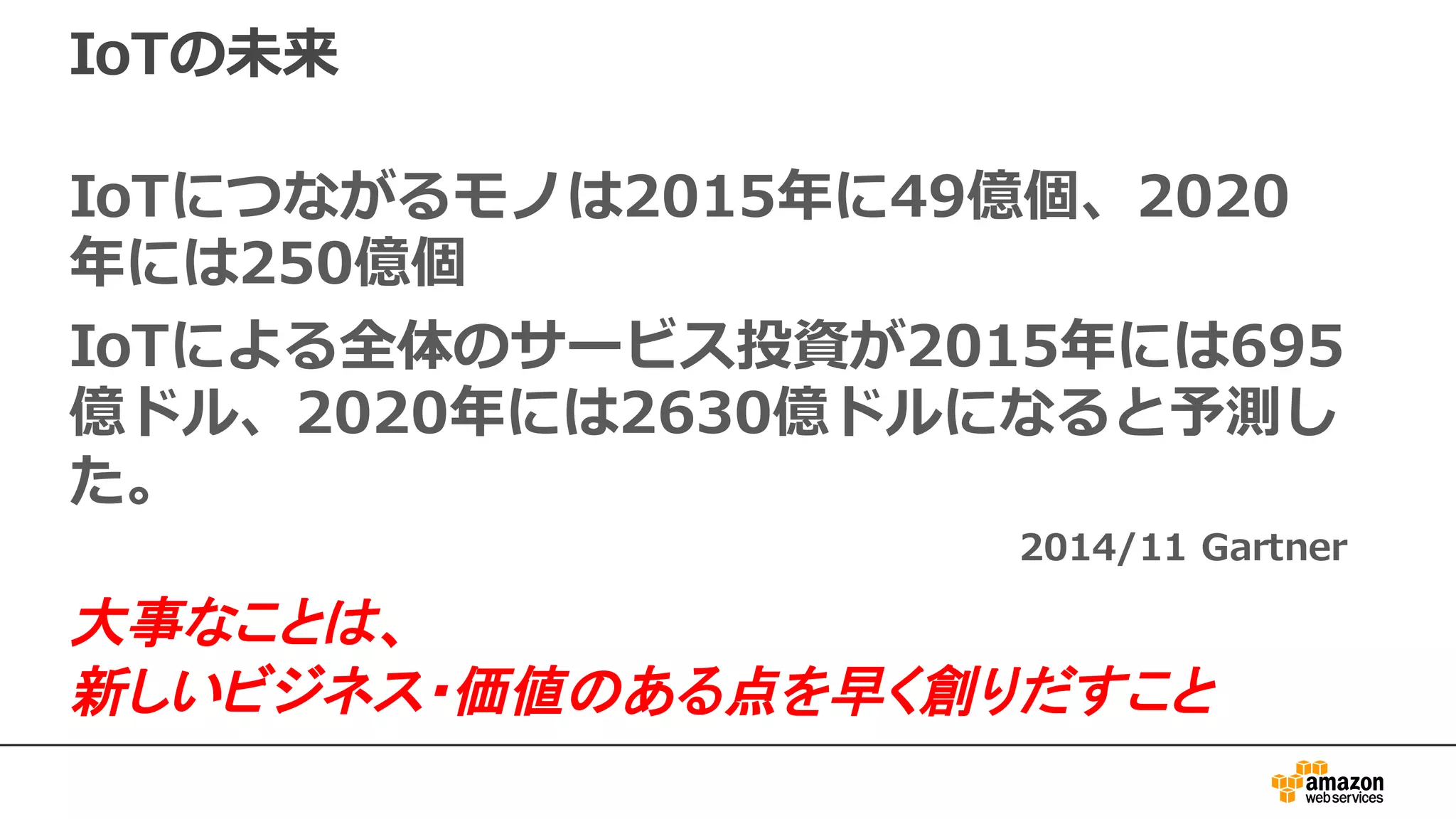 IoTの未来
IoTにつながるモノは2015年に49億個、2020
年には250億個
IoTによる全体のサービス投資が2015年には695
億ドル、2020年には2630億ドルになると予測し
た。
2014/11 Gartner
大事なことは、
新しいビジネス・価値のある点を早く創りだすこと
 