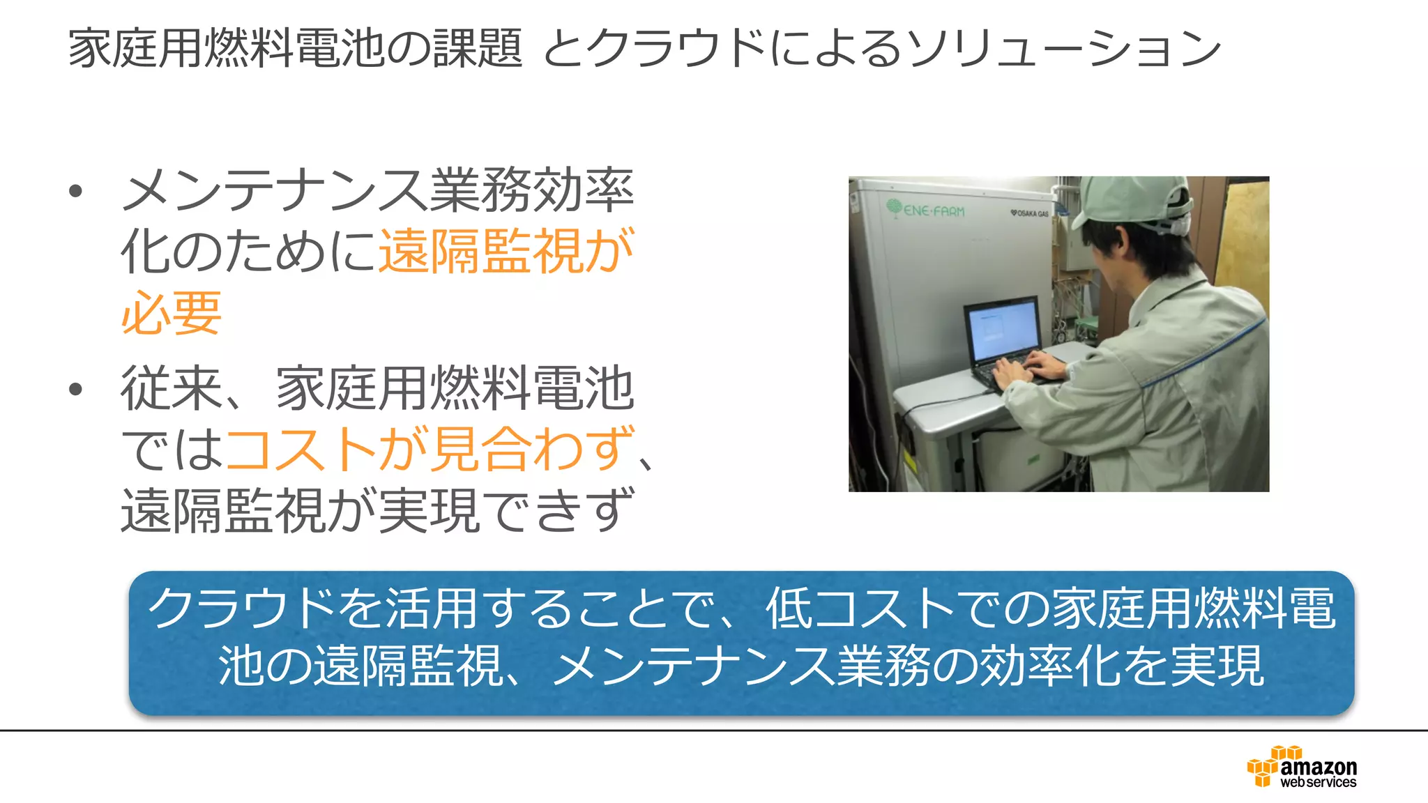 家庭⽤燃料電池の課題 とクラウドによるソリューション
• メンテナンス業務効率
化のために遠隔監視が
必要
• 従来、家庭⽤燃料電池
ではコストが⾒合わず、
遠隔監視が実現できず
クラウドを活⽤することで、低コストでの家庭⽤燃料電
池の遠隔監視、メンテナンス業務の効率化を実現
 