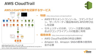 AWS CloudTrail
• 特徴 (http://aws.amazon.com/jp/cloudtrail/
– AWSマネジメントコンソール、コマンドライ
ン、サードパーティ製品等AWS APIの呼び出
しを記録
– セキュリティの分析、リソース変更の追跡、
およびコンプライアンスの監査に利⽤
• 価格体系 (http://aws.amazon.com/jp/cloudfront/pricing/)
– AWS CloudTrail⾃体の料⾦は無料
– Amazon S3、Amazon SNSの標準の使⽤料
⾦が必要
AWS上のAPI操作を記録するサービス
AWS CloudTrail サポートサービス⼀覧
http://docs.aws.amazon.com/ja_jp/awscloudtrail/latest/userguide/w
hat_is_cloud_trail_supported_services.html
 
