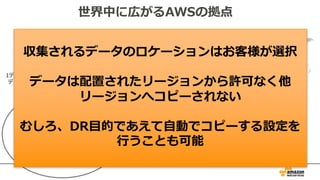 世界中に広がるAWSの拠点
AZ間はAWSの専⽤線で接続
AZ間はほぼ1ms以下のレイテンシー
AZ
AZ
AZ AZ AZ
Transit
Transit
1データセンターあたり5万台以上のサーバ
データセンター間はAWSの専⽤線で接続
収集されるデータのロケーションはお客様が選択
データは配置されたリージョンから許可なく他
リージョンへコピーされない
むしろ、DR⽬的であえて⾃動でコピーする設定を
⾏うことも可能
 