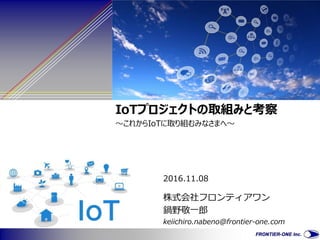 2016.11.08
IoTプロジェクトの取組みと考察
～これからIoTに取り組むみなさまへ～
株式会社フロンティアワン
鍋野敬一郎
keiichiro.nabeno@frontier-one.com
 