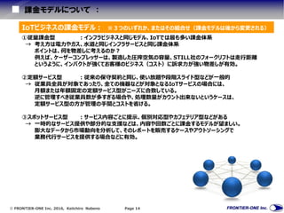  FRONTIER-ONE Inc. 2016, Keiichiro Nabeno Page 14
課金モデルについて ：
IoTビジネスの課金モデル： ※３つのいずれか、またはその組合せ（課金モデルは後から変更される）
①従量課金型 ：インフラビジネスと同じモデル、IoTでは最も多い課金体系
→ 考え方は電力やガス、水道と同じインフラサービスと同じ課金体系
ポイントは、何を物差しに考えるのか？
例えば、ケーザーコンプレッサーは、製造した圧搾空気の容量、STILL社のフォークリフトは走行距離
というように、インパクトが強くてお客様のビジネス（コスト）に訴求力が強い物差しが有効。
②定額サービス型 ：従来の保守契約と同じ、使い放題や段階スライド型などが一般的
→ 従業員全員が対象であったり、全ての機器などが対象となるIoTサービスの場合には、
月額または年額固定の定額サービス型がニーズに合致している。
逆に管理すべき従業員数が多すぎる場合や、処理数量がカウント出来ないというケースは、
定額サービス型の方が管理の手間とコストを省ける。
③スポットサービス型 ：サービス内容ごとに提示、個別対応型やカフェテリア型などがある
→ 一時的なサービス提供や部分的な支援などは、内容や回数ごとに課金するモデルが望ましい。
膨大なデータから市場動向を分析して、そのレポートを販売するケースやアウトソーシングで
業務代行サービスを提供する場合などに有効。
 