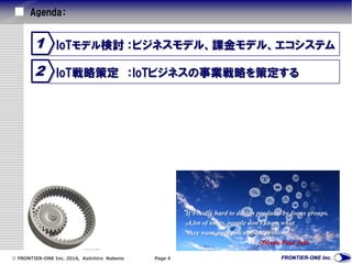  FRONTIER-ONE Inc. 2016, Keiichiro Nabeno Page 4
Agenda：
IoT戦略策定 ：IoTビジネスの事業戦略を策定する2
IoTモデル検討 ：ビジネスモデル、課金モデル、エコシステム1
“It's really hard to design products by focus groups.
A lot of times, people don't know what
they want until you show it to them. ”
by Steven Paul Jobs
 