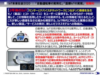  FRONTIER-ONE Inc. 2016, Keiichiro Nabeno Page 7
IoT未来社会2020 ： 「自動運転車の実用化」 「医療IoTの実現」 短期的
【3年後のIoT】センサーとデバイスがネットワークにつながって価値を生む
モノ（製品）とコト（サービス）をユーザーに提供する。モノからのデータを収
集して、この情報を活用したサービスを提供する。モノの情報を「見える化」して、
これが新しい価値を生む仕組みを構築する。IoT時代に対応した業務の見直
し、新しい製品／サービスの検討、新しいビジネスモデルへの取組み。
医療はIoT活用が期待されている領域です。レントゲンや
CT/MRIなど、画像検査や医療機器の発展が期待されます。
検査機器や医療データがネットとつながり、AIやビッグデー
タで迅速かつ正確な病気の早期発見が可能となり、患者
それぞれに対応した医療サービスが提供される
IoTを活用した新しい医療サービスが受けられる。検査技術
の向上や遠隔医療が可能となる。ヘルスケアIoTの実現
自動車は、IoT活用が最も先行する業界として、自動運転
やAI技術などが取り入れられる。
GPSによる位置情報把握、道路状況による渋滞回避、運
転アシスト機能による操作性の向上、カーシェアリング（ラ
イドシェア）などによる多様なサービスの提供
クルマがネットにつながる。クルマとヒトがつながる。安全性や利
便性が大きく進化する。コネクテッドカーの実現化
 