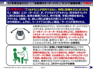 FRONTIER-ONE Inc. 2016, Keiichiro Nabeno Page 8
IoT未来社会2022 ： 「自動車をオーダーメイド」 「ネットで遠隔診察」 中期的
【5年後のIoT】つながることが目的ではない、時間と距離をゼロに近づける
モノ（製品）とコト（サービス）が、デジタルでリアルタイム・双方向ダイレクト
に得られる仕組み。従来の業務プロセス、仲介処理、手間と時間を省ける。
アウトカム（成果）を、欲しい時に必要なだけ直ぐに入手できる。
待ち時間なく、ムダなく、リーズナブルに欲しい製品／サービスが提供される。
臨床医の仕事は「診察して処置や投薬すること」ですが、
患者にとって待ち時間が多い病院へ行くのは手間が掛かる。
診察や検査などを、ネットで受診する。検査データをAIや
ビッグデータで解析、その診断より、リモートやセルフサービス
で処置。風邪などは、これで治療や処方薬が受けられる。
患者は、職場や自宅でかかりつけ医からいつでも診察を受け
ることが可能となる。コネクトヘルスケアの実現
自動車は好きなデザイン、好みの仕様をオーダーメイドで作る
ことができる。自分のブランドをつけて売ることもできる。
スーツをイージーオーダーするのと同じように、自動車をネッ
トからオーダーメイドで作れる。修理パーツや消耗品は、在
庫が無ければ3Dプリンタで造成する。リードタイムゼロ
カスタマイズ仕様。最寄りの工場で、パーツを手軽に作って手
に入れることができる。スマートファクトリーの実現化
 