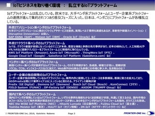  FRONTIER-ONE Inc. 2016, Keiichiro Nabeno Page 3
IoTビジネスを取り巻く環境 ： 乱立するIoTプラットフォーム
外資ITソリューション系ベンダのIoTプラットフォーム
大手ITベンダでソリューション系のソフトウェアやサービスを提供。実用レベルで事例も実績もあるが、革新性や破壊力イノベーション（
Disruptive Innovation）は弱い。
SAP HANA（SAP）、Watson IoT（IBM）、Oracle IoT（Oracle）など
外資ITクラウド系ベンダのIoTプラットフォーム
IoTは、クラウド基盤が前提となっているのでここが本命。豊富な機能と多数の先行事例があり、近年の傾向として、人工知能AIや
VR/ARなど最新テクノロジーをプラットフォーム上に積極的に取り込んでいる。
AWS IoT Platform（Amazon)、Azure IoT（Microsoft）、ThingWorx IoT（PTC）、
Google Cloud IoT（Google）、Salesforce IoT Platform（Salesforce.com）など
ベンチャー系ベンダのIoTプラットフォーム
新興ベンチャー系ベンダが提供するIoTプラットフォーム。それぞれ特徴があり、急成長、破壊力が高い。混戦状態
ソラコム、ウフル、インフォコーパスなどに加えて、Web系やSNS系なども多数この市場に参入中。生き残るのは？
ユーザー企業の独自開発のIoTプラットフォーム
ユーザー企業が独自開発しているIoTプラットフォーム。業界内外と提携してユースケースを多数構築。着実に勢力を拡大しており、
GEのPredixは既にIT業界トップ10に入っていると言われる。アライアンス戦略が鍵
Predix（GE Digital）、Siemens IoT（Siemens）、Bosch IoT Cloud（Bosch）、KomConnect（コマツ）、
FIELD Syetem（FUNAC）、DP-Factory IoT（DENSO）、AXOOM（TRUMPF Gloup）など
国内IT系ベンダのIoTプラットフォーム
国内ITベンダが開発しているIoTプラットフォーム。いずれも事例も機能も少なくほぼ横並び状態。共通して言えるのは、国内市場の
みフォーカスしていて海外利用が想定されていないケースが多い。あらゆるITベンダがIoTプラットフォームを指向、ガラパゴス化懸念。
NEC the WISE IoT Platform（NEC） 、Hitachi Lumada（日立製作所）、Fuijtsu Cloud IoT（富士通）、
Toshiba Meister IoT（東芝）、HULFT IoT（セゾン情報）、IM-IoT（NTTデータイントラマート）など
IoTプラットフォームは乱立している。欧米では、大手ベンダ系プラットフォームとユーザー企業系プラットフォー
ムの連携が進んで集約されつつあり普及フェーズに入った。日本は、ベンダごとにプラットフォームが各種乱立
している。
 