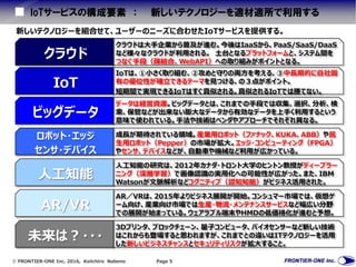  FRONTIER-ONE Inc. 2016, Keiichiro Nabeno Page 5
IoTサービスの構成要素 ： 新しいテクノロジーを適材適所で利用する
新しいテクノロジーを組合せて、ユーザーのニーズに合わせたIoTサービスを提供する。
クラウドは大手企業から普及が進む。今後はIaaSから、PaaS/SaaS/DaaS
など様々なクラウドが利用される。 土台となるプラットフォームと、システム間を
つなぐ手段（疎結合、WebAPI）への取り組みがポイントとなる。
クラウド
IoTは、①小さく取り組む、②攻めと守りの両方を考える、③中長期的に自社固
有の優位性が確立できるテーマを見つける、の３点がポイント。
短期間で実現できるIoTはすぐ真似される。真似されるIoTでは勝てない。
IoT
データは経営資源。ビッグデータとは、これまでの手段では収集、選択、分析、検
索、保管などが出来ない膨大なデータから有効なデータを上手く利用するという
意味で使われている。手法や技術はベンダやアプローチでそれぞれ異なる。
ビッグデータ
成長が期待されている領域。産業用ロボット（ファナック、KUKA、ABB）や民
生用ロボット（Pepper）の市場が拡大。エッジ・コンピューティング（FPGA）
やセンサ、デバイスなどが、自動車や機械など利用が広かっている。
ロボット・エッジ
センサ・デバイス
人工知能の研究は、2012年カナダ・トロント大学のヒントン教授がディープラー
ニング（深層学習）で画像認識の実用化への可能性が広がった。また、IBM
Watsonが文脈解析などコグニティブ（認知知能）がビジネス活用された。
人工知能
AR／VRは、2015年よりビジネス展開が開始。コンシュマー市場では、仮想ゲ
ーム向け、産業向け市場では生産・物流・メンテナンスサービスなど幅広い分野
での展開が始まっている。ウェアラブル端末やHMDの低価格化が進むと予想。
AR/VR
3Dプリンタ、ブロックチェーン、量子コンピュータ、バイオセンサーなど新しい技術
はこれからも登場すると思われますが、これまでとの違いはITテクノロジーを活用
した新しいビジネスチャンスとセキュリティリスクが拡大すること。
未来は？・・・
 