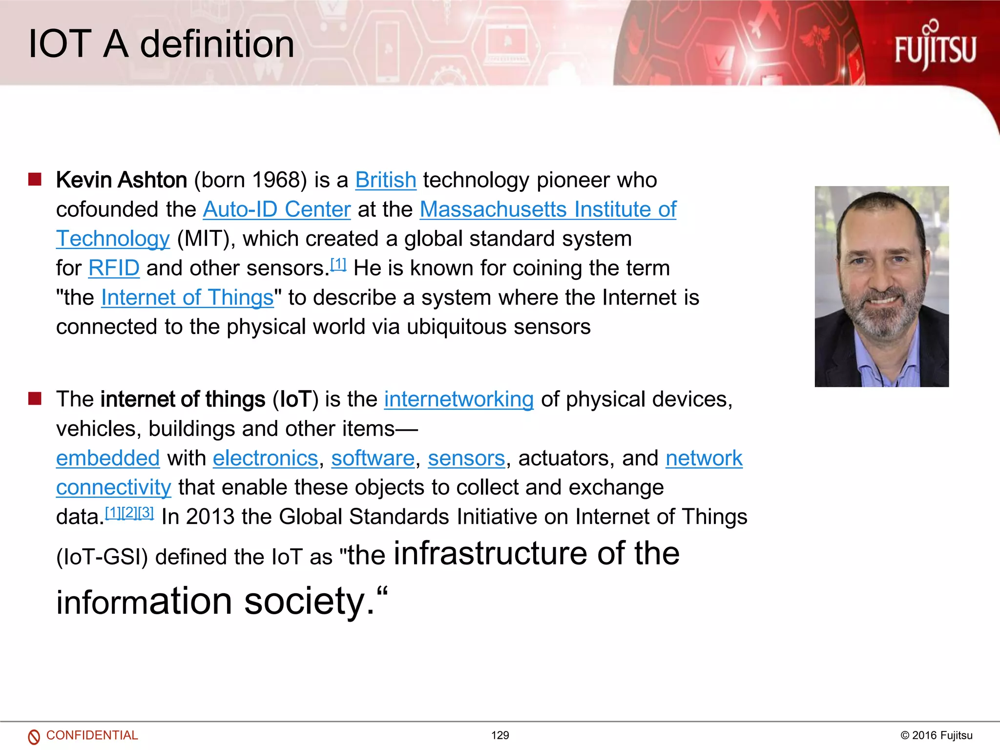 129 © 2016 FujitsuCONFIDENTIAL
IOT A definition
 Kevin Ashton (born 1968) is a British technology pioneer who
cofounded the Auto-ID Center at the Massachusetts Institute of
Technology (MIT), which created a global standard system
for RFID and other sensors.[1] He is known for coining the term
"the Internet of Things" to describe a system where the Internet is
connected to the physical world via ubiquitous sensors
 The internet of things (IoT) is the internetworking of physical devices,
vehicles, buildings and other items—
embedded with electronics, software, sensors, actuators, and network
connectivity that enable these objects to collect and exchange
data.[1][2][3] In 2013 the Global Standards Initiative on Internet of Things
(IoT-GSI) defined the IoT as "the infrastructure of the
information society.“
 