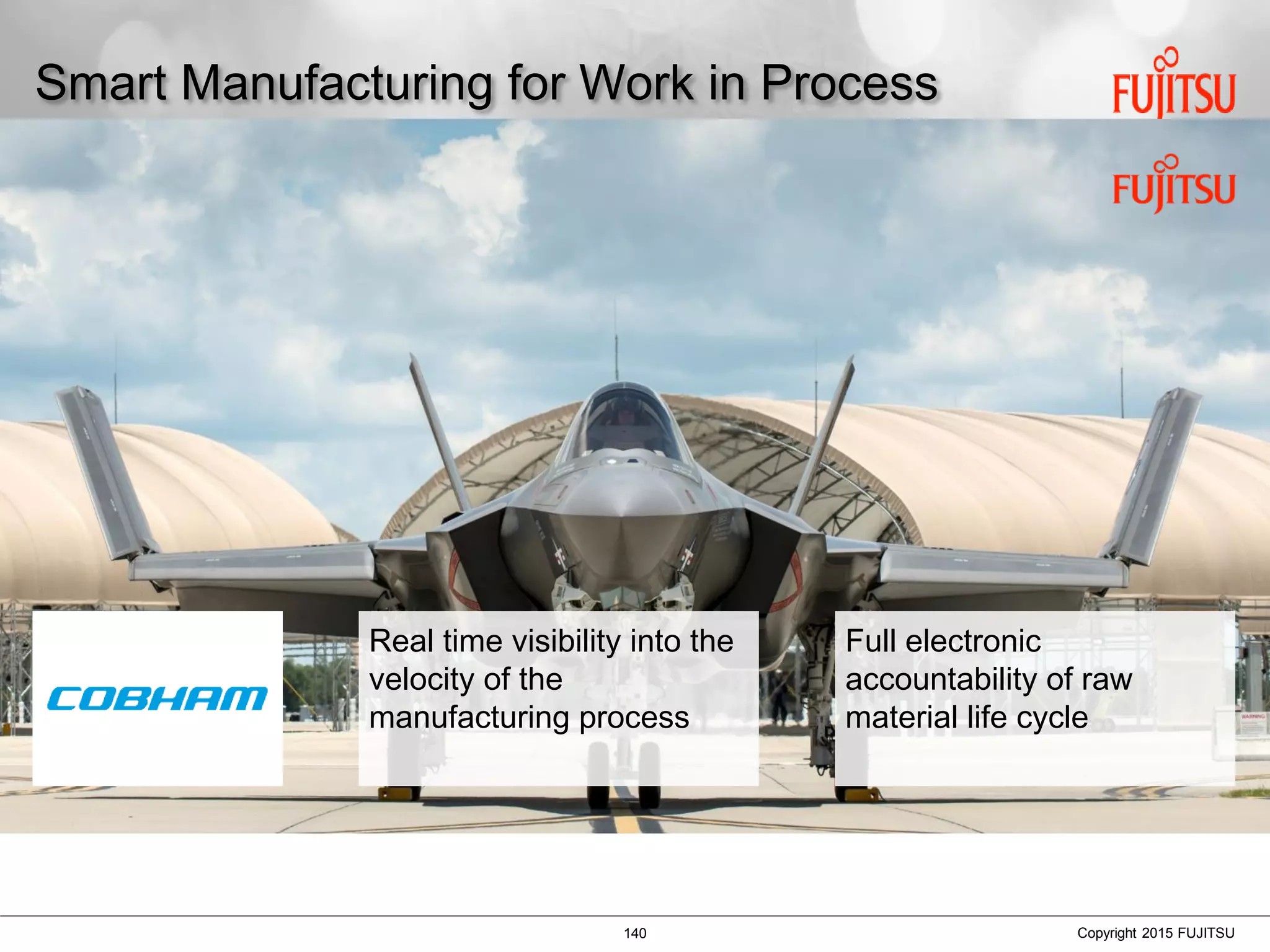 140 Copyright 2015 FUJITSU
Smart Manufacturing for Work in Process
Real time visibility into the
velocity of the
manufacturing process
Full electronic
accountability of raw
material life cycle
 