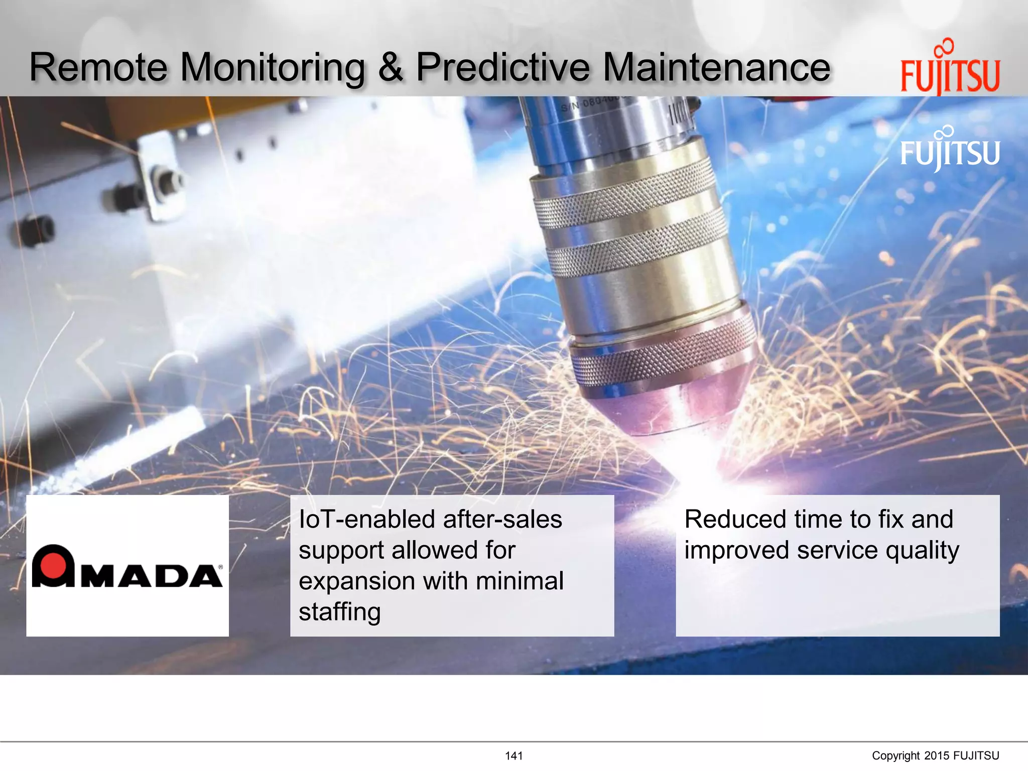141 Copyright 2015 FUJITSU
Remote Monitoring & Predictive Maintenance
IoT-enabled after-sales
support allowed for
expansion with minimal
staffing
Reduced time to fix and
improved service quality
 
