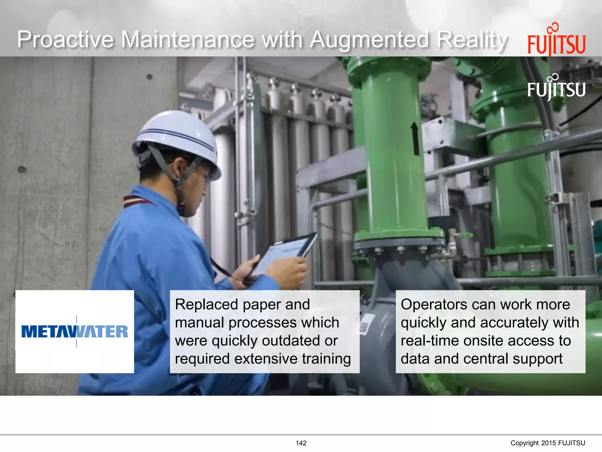 142 Copyright 2015 FUJITSU
Proactive Maintenance with Augmented Reality
Replaced paper and
manual processes which
were quickly outdated or
required extensive training
Operators can work more
quickly and accurately with
real-time onsite access to
data and central support
 
