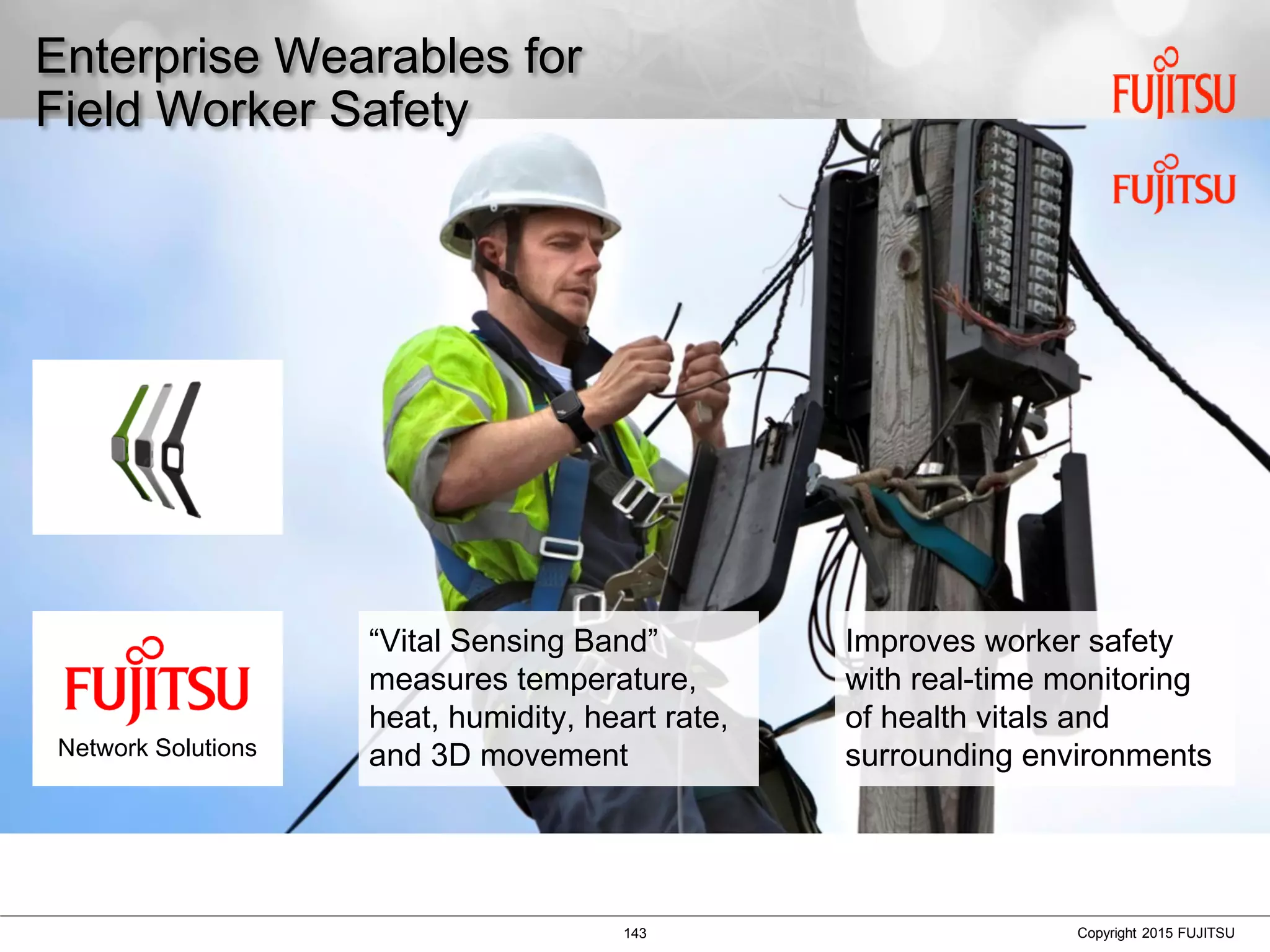 143 Copyright 2015 FUJITSU
Enterprise Wearables for
Field Worker Safety
“Vital Sensing Band”
measures temperature,
heat, humidity, heart rate,
and 3D movement
Improves worker safety
with real-time monitoring
of health vitals and
surrounding environmentsNetwork Solutions
 