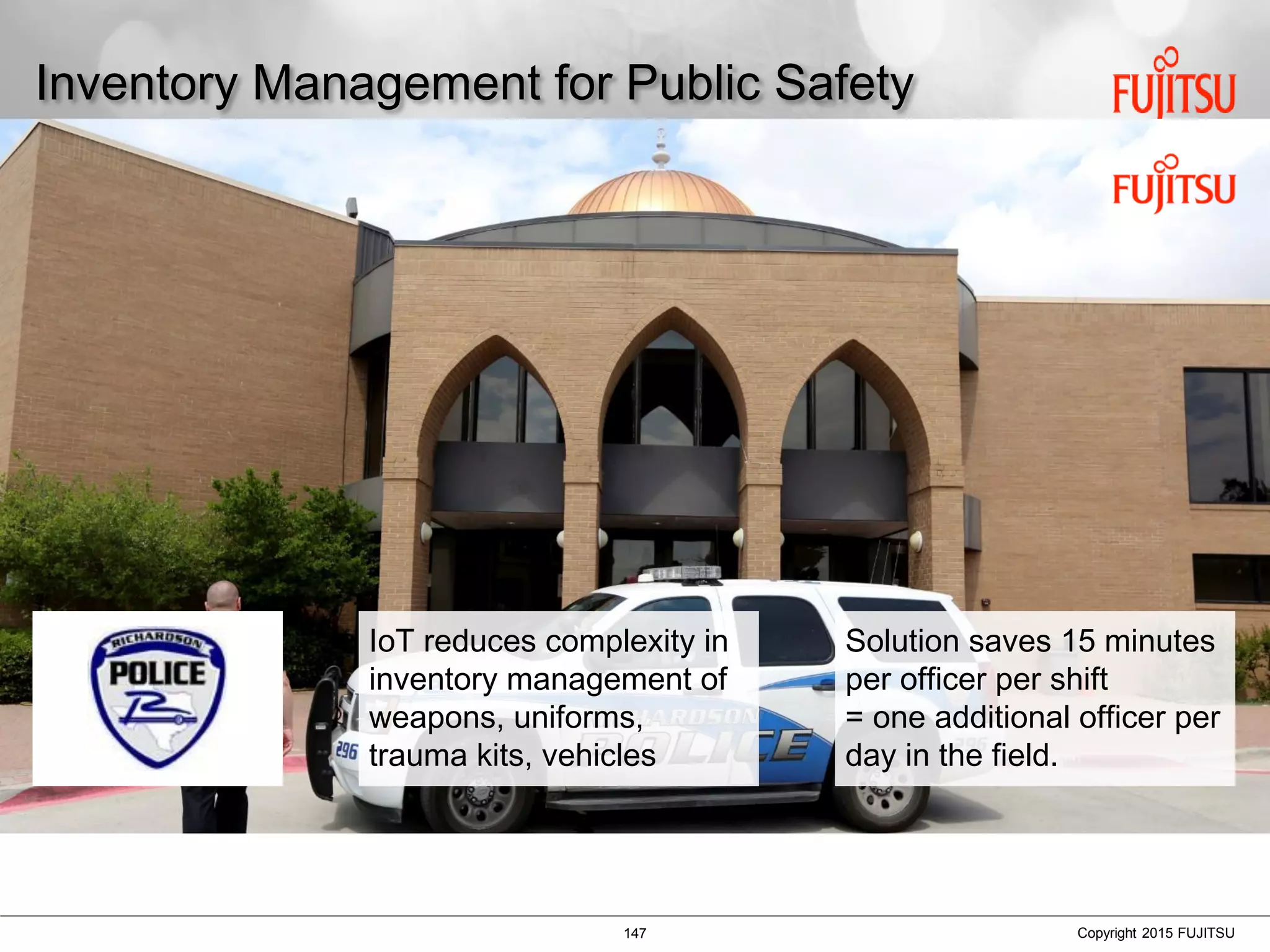 147 Copyright 2015 FUJITSU
Inventory Management for Public Safety
IoT reduces complexity in
inventory management of
weapons, uniforms,
trauma kits, vehicles
Solution saves 15 minutes
per officer per shift
= one additional officer per
day in the field.
 