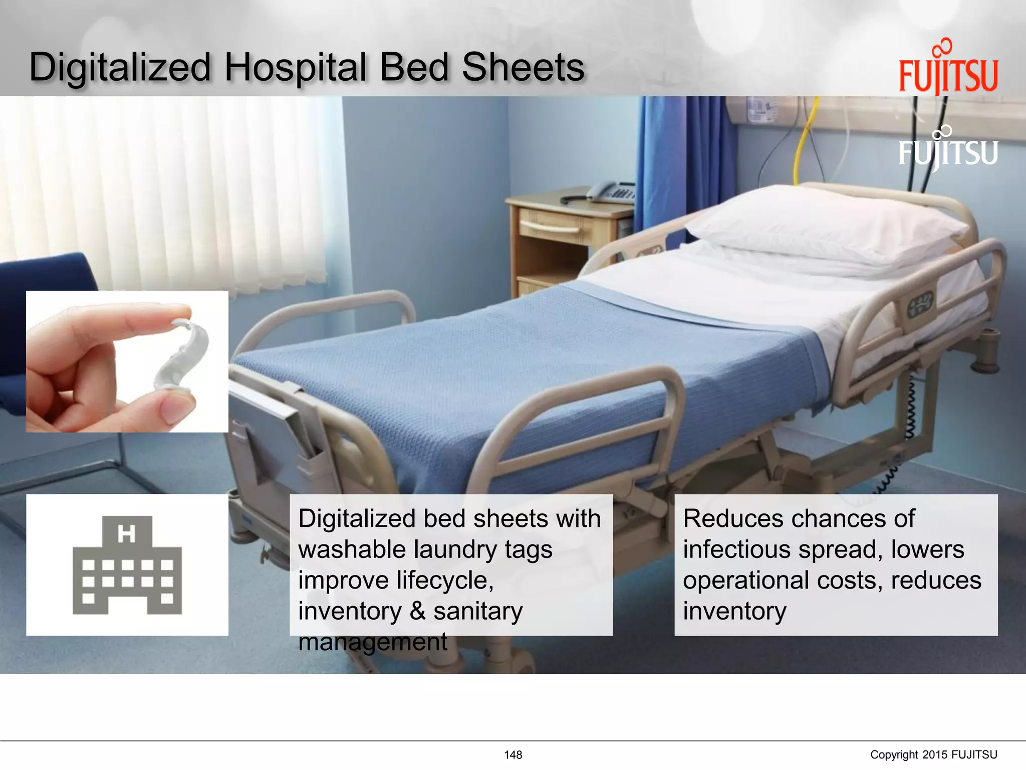 148 Copyright 2015 FUJITSU
Digitalized Hospital Bed Sheets
Digitalized bed sheets with
washable laundry tags
improve lifecycle,
inventory & sanitary
management
Reduces chances of
infectious spread, lowers
operational costs, reduces
inventory
 