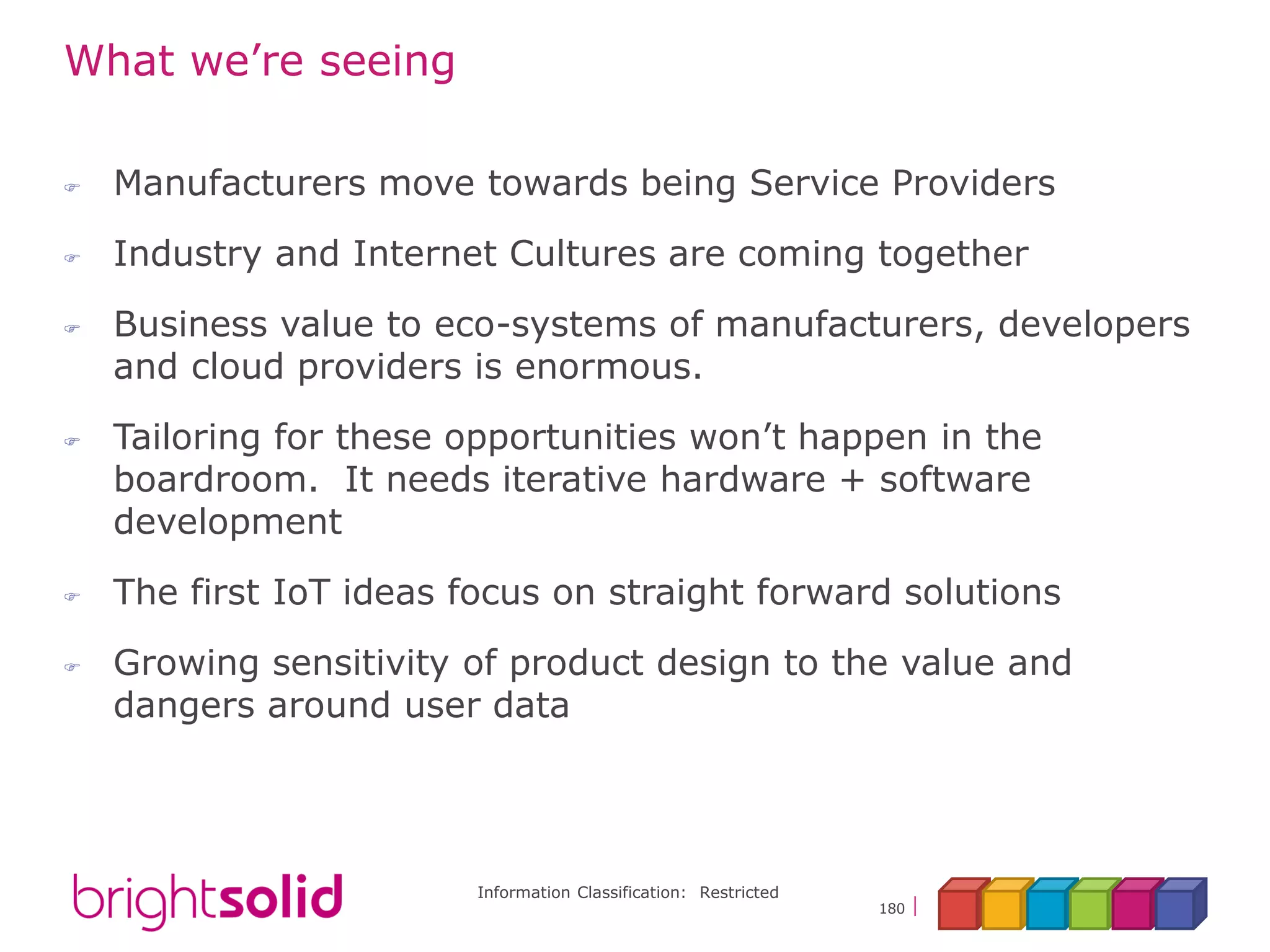 Information Classification: Restricted
180
What we’re seeing
 Manufacturers move towards being Service Providers
 Industry and Internet Cultures are coming together
 Business value to eco-systems of manufacturers, developers
and cloud providers is enormous.
 Tailoring for these opportunities won’t happen in the
boardroom. It needs iterative hardware + software
development
 The first IoT ideas focus on straight forward solutions
 Growing sensitivity of product design to the value and
dangers around user data
 
