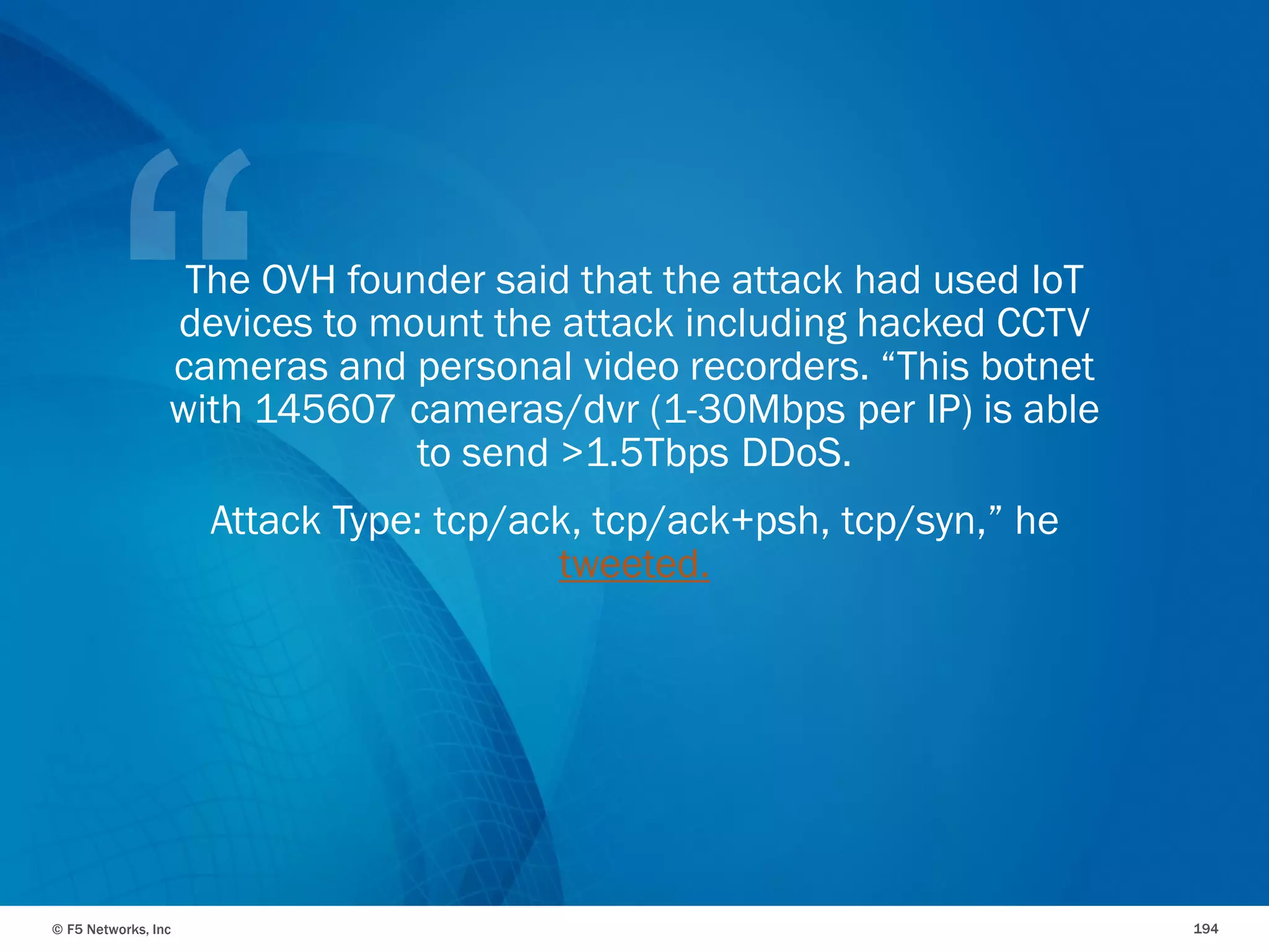 © F5 Networks, Inc 194
The OVH founder said that the attack had used IoT
devices to mount the attack including hacked CCTV
cameras and personal video recorders. “This botnet
with 145607 cameras/dvr (1-30Mbps per IP) is able
to send >1.5Tbps DDoS.
Attack Type: tcp/ack, tcp/ack+psh, tcp/syn,” he
tweeted.
 