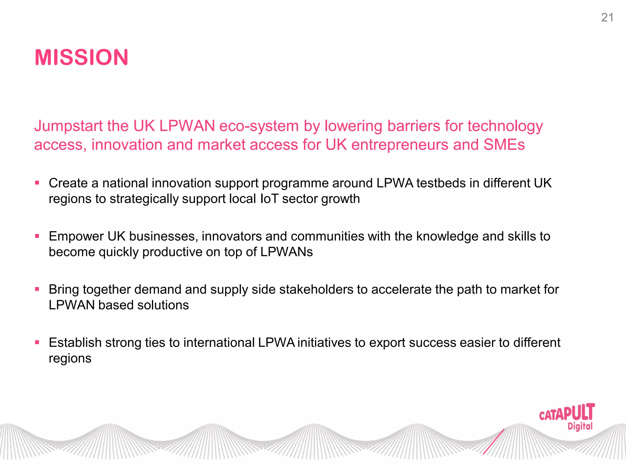 21
MISSION
 Create a national innovation support programme around LPWA testbeds in different UK
regions to strategically support local IoT sector growth
 Empower UK businesses, innovators and communities with the knowledge and skills to
become quickly productive on top of LPWANs
 Bring together demand and supply side stakeholders to accelerate the path to market for
LPWAN based solutions
 Establish strong ties to international LPWA initiatives to export success easier to different
regions
Jumpstart the UK LPWAN eco-system by lowering barriers for technology
access, innovation and market access for UK entrepreneurs and SMEs
 