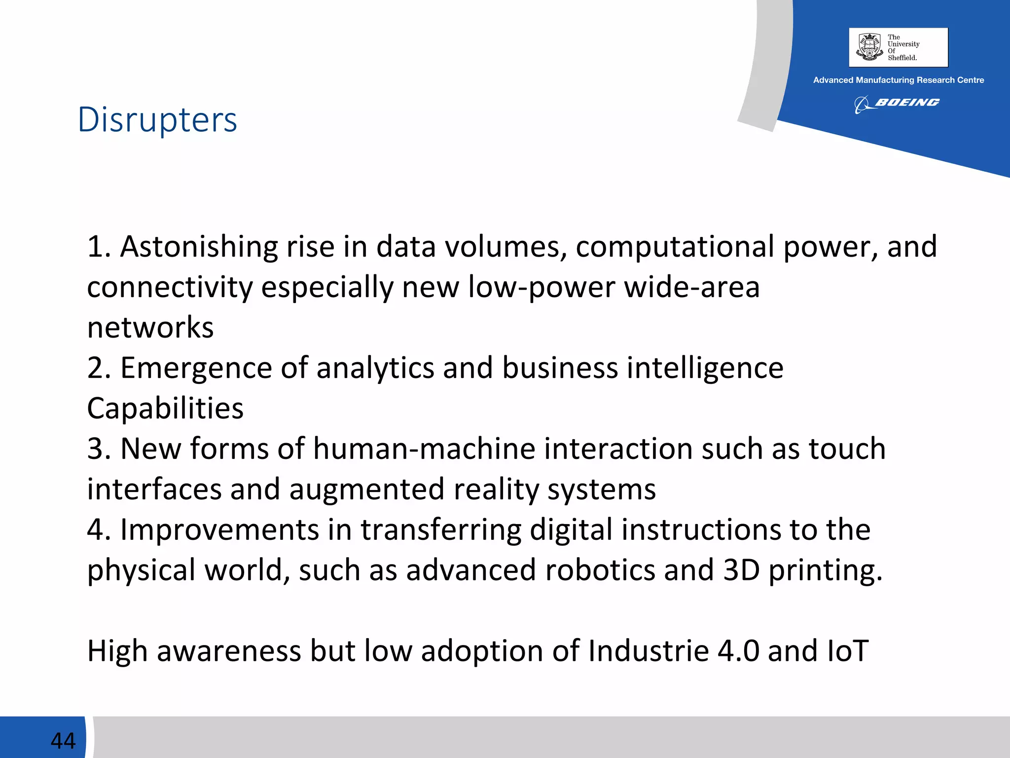 Disrupters
44
1. Astonishing rise in data volumes, computational power, and
connectivity especially new low-power wide-area
networks
2. Emergence of analytics and business intelligence
Capabilities
3. New forms of human-machine interaction such as touch
interfaces and augmented reality systems
4. Improvements in transferring digital instructions to the
physical world, such as advanced robotics and 3D printing.
High awareness but low adoption of Industrie 4.0 and IoT
 