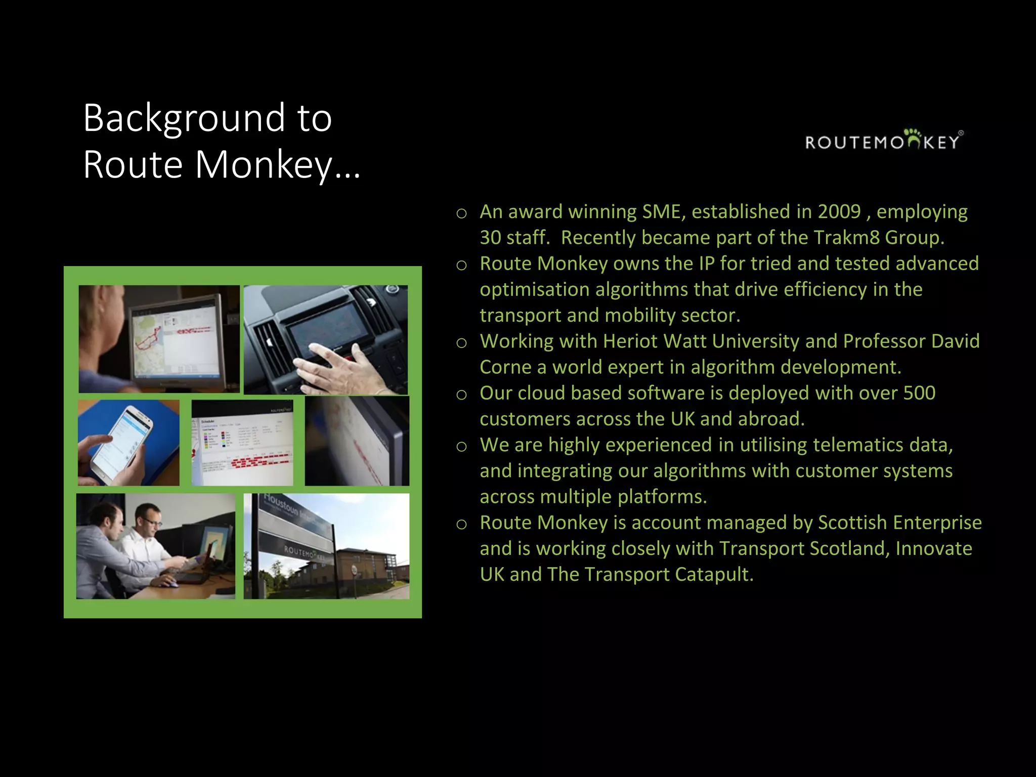Background to
Route Monkey…
o An award winning SME, established in 2009 , employing
30 staff. Recently became part of the Trakm8 Group.
o Route Monkey owns the IP for tried and tested advanced
optimisation algorithms that drive efficiency in the
transport and mobility sector.
o Working with Heriot Watt University and Professor David
Corne a world expert in algorithm development.
o Our cloud based software is deployed with over 500
customers across the UK and abroad.
o We are highly experienced in utilising telematics data,
and integrating our algorithms with customer systems
across multiple platforms.
o Route Monkey is account managed by Scottish Enterprise
and is working closely with Transport Scotland, Innovate
UK and The Transport Catapult.
 