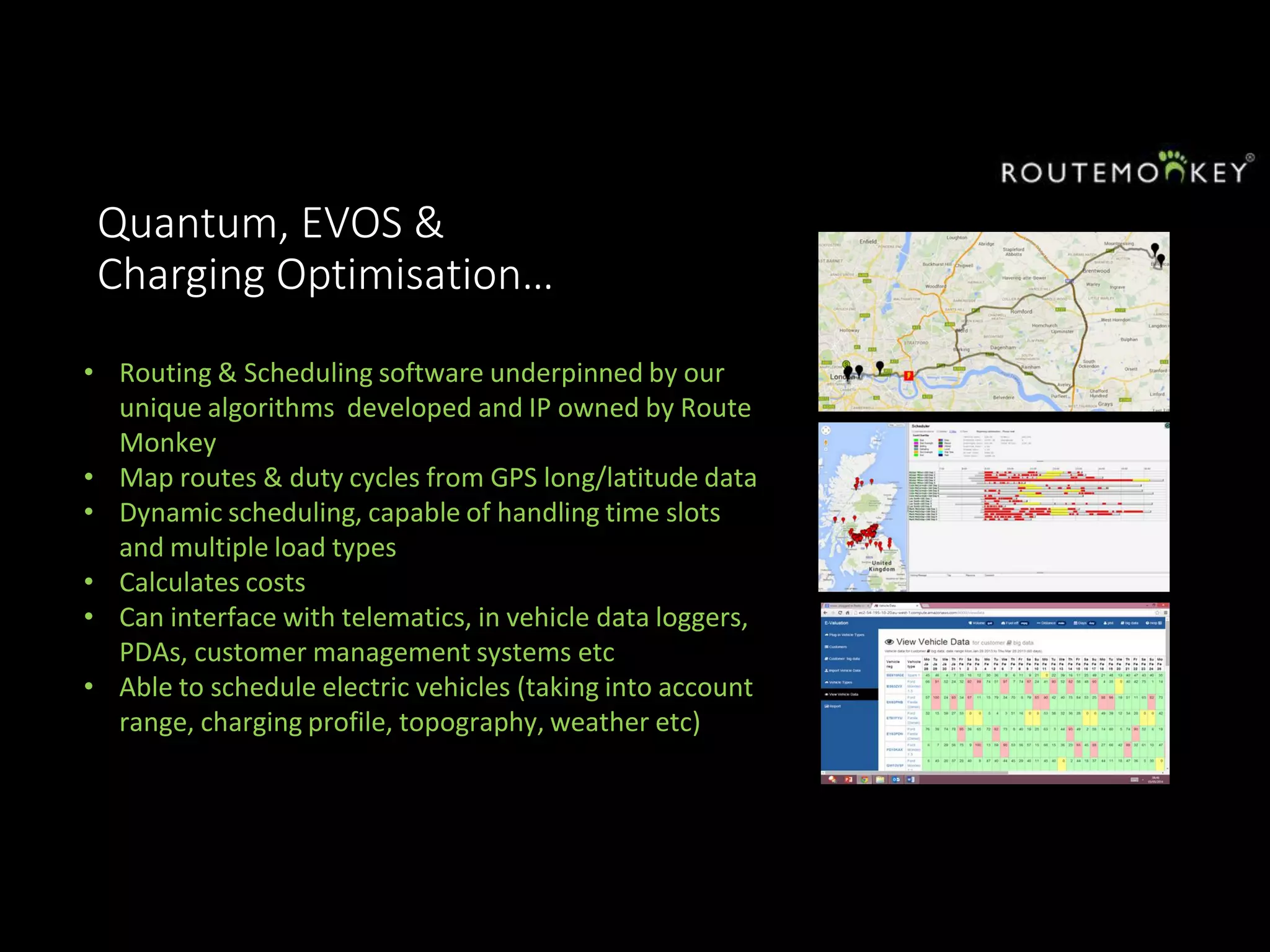 Quantum, EVOS &
Charging Optimisation…
• Routing & Scheduling software underpinned by our
unique algorithms developed and IP owned by Route
Monkey
• Map routes & duty cycles from GPS long/latitude data
• Dynamic scheduling, capable of handling time slots
and multiple load types
• Calculates costs
• Can interface with telematics, in vehicle data loggers,
PDAs, customer management systems etc
• Able to schedule electric vehicles (taking into account
range, charging profile, topography, weather etc)
 