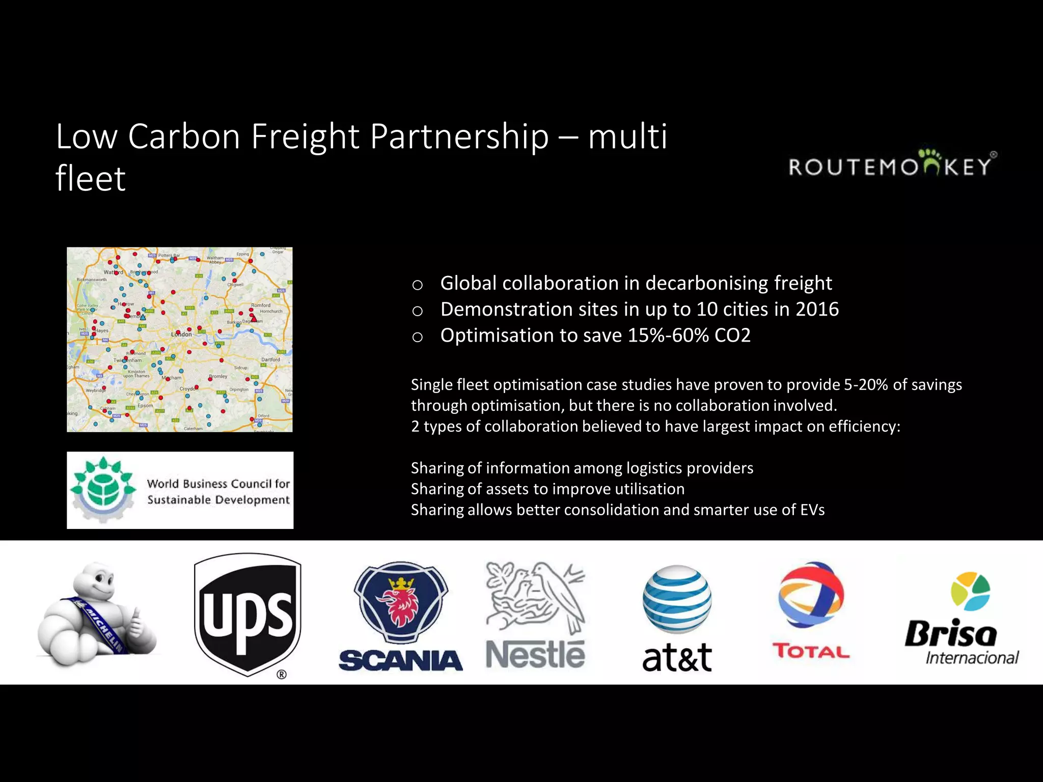 Low Carbon Freight Partnership – multi
fleet
o Global collaboration in decarbonising freight
o Demonstration sites in up to 10 cities in 2016
o Optimisation to save 15%-60% CO2
Single fleet optimisation case studies have proven to provide 5-20% of savings
through optimisation, but there is no collaboration involved.
2 types of collaboration believed to have largest impact on efficiency:
Sharing of information among logistics providers
Sharing of assets to improve utilisation
Sharing allows better consolidation and smarter use of EVs
 