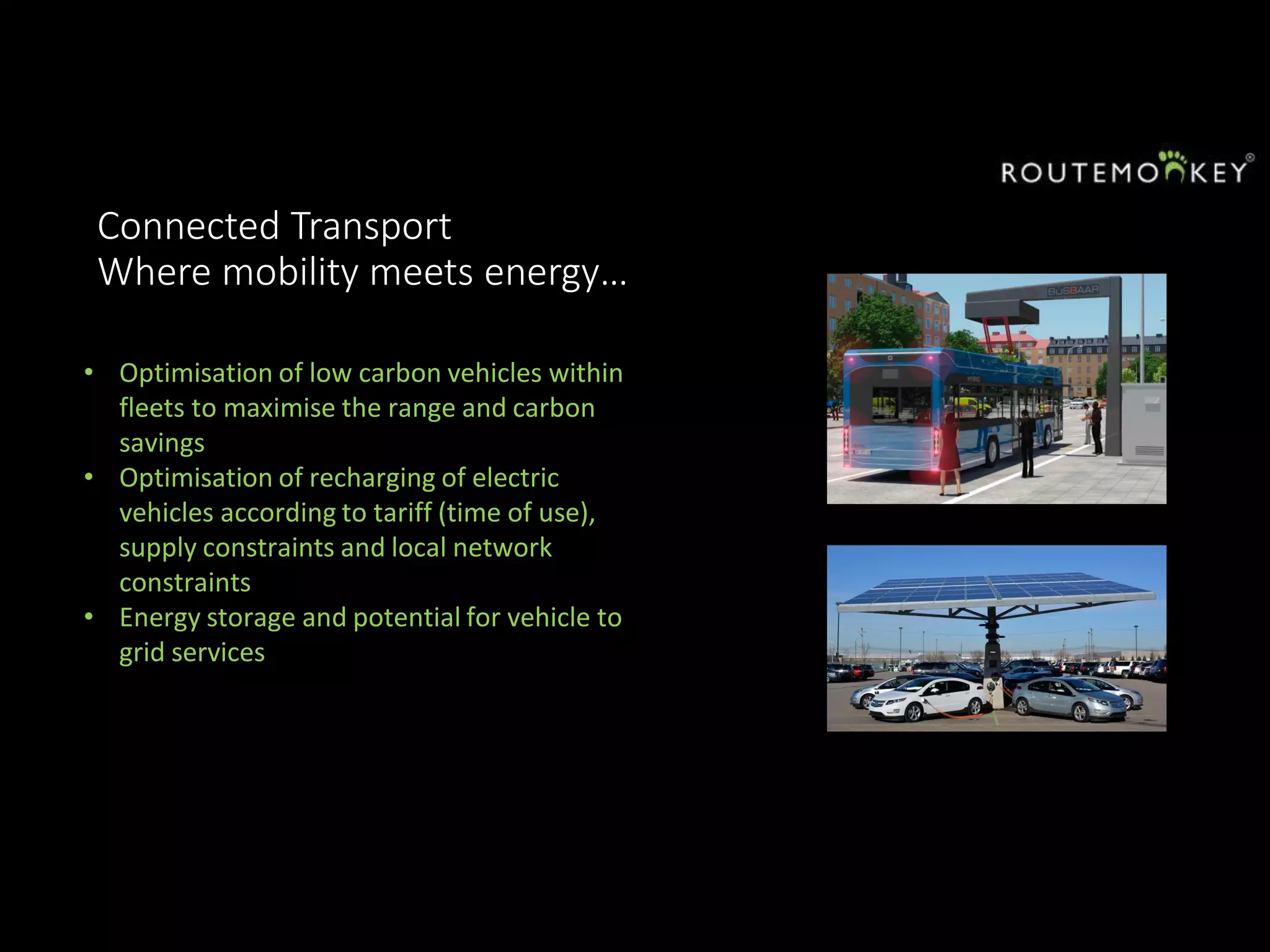 Connected Transport
Where mobility meets energy…
• Optimisation of low carbon vehicles within
fleets to maximise the range and carbon
savings
• Optimisation of recharging of electric
vehicles according to tariff (time of use),
supply constraints and local network
constraints
• Energy storage and potential for vehicle to
grid services
 