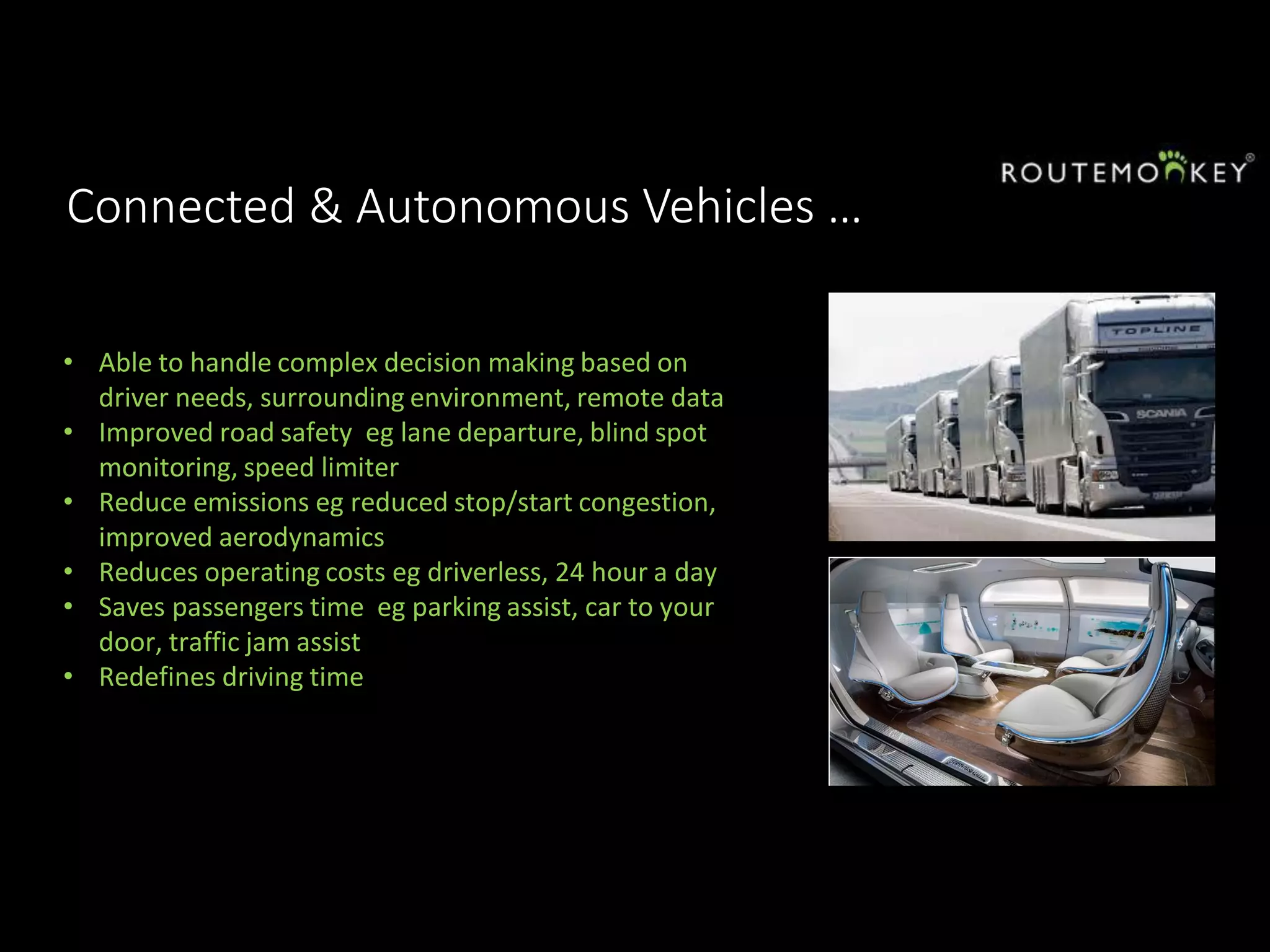 Connected & Autonomous Vehicles …
• Able to handle complex decision making based on
driver needs, surrounding environment, remote data
• Improved road safety eg lane departure, blind spot
monitoring, speed limiter
• Reduce emissions eg reduced stop/start congestion,
improved aerodynamics
• Reduces operating costs eg driverless, 24 hour a day
• Saves passengers time eg parking assist, car to your
door, traffic jam assist
• Redefines driving time
 
