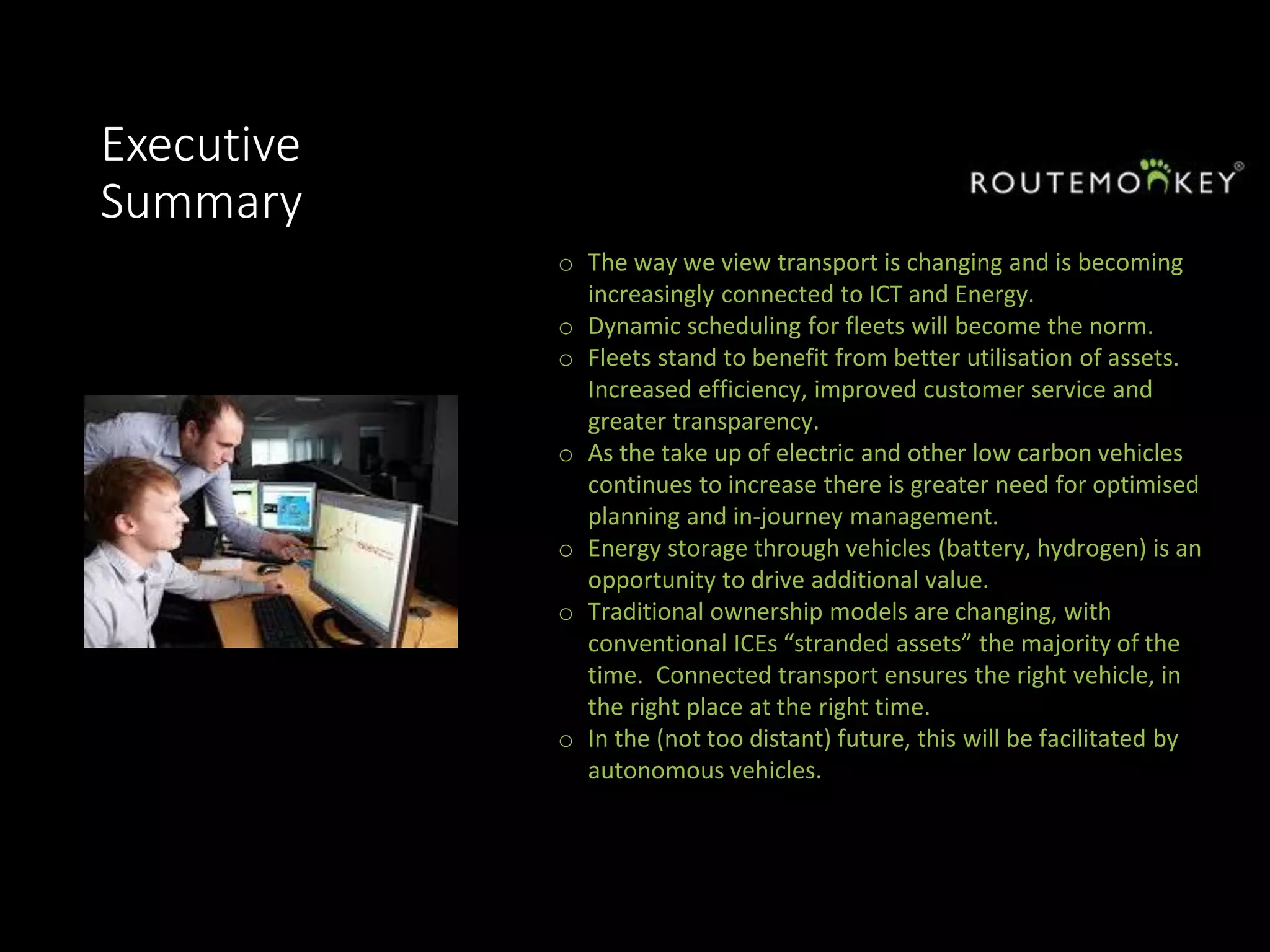 Executive
Summary
o The way we view transport is changing and is becoming
increasingly connected to ICT and Energy.
o Dynamic scheduling for fleets will become the norm.
o Fleets stand to benefit from better utilisation of assets.
Increased efficiency, improved customer service and
greater transparency.
o As the take up of electric and other low carbon vehicles
continues to increase there is greater need for optimised
planning and in-journey management.
o Energy storage through vehicles (battery, hydrogen) is an
opportunity to drive additional value.
o Traditional ownership models are changing, with
conventional ICEs “stranded assets” the majority of the
time. Connected transport ensures the right vehicle, in
the right place at the right time.
o In the (not too distant) future, this will be facilitated by
autonomous vehicles.
 