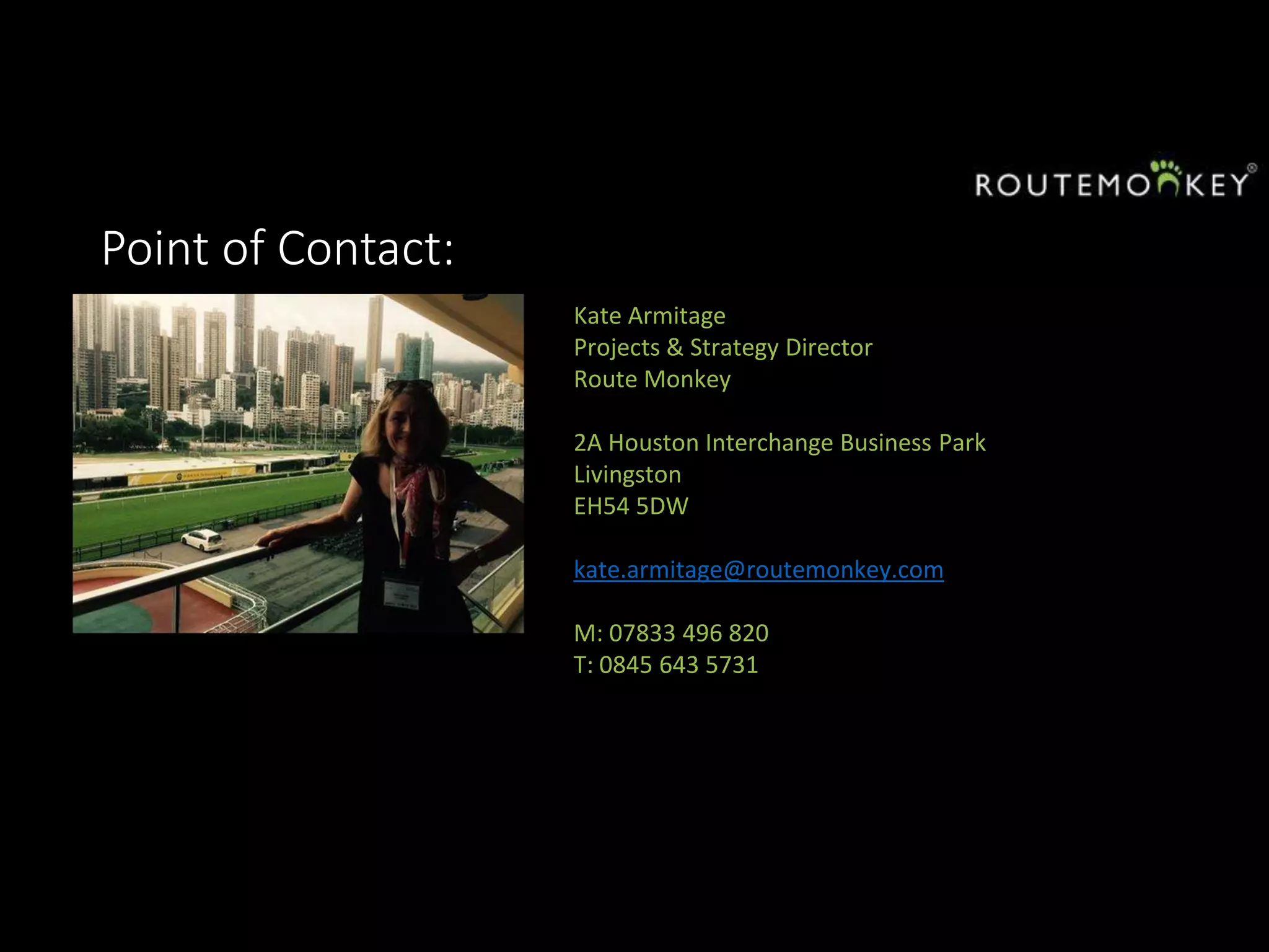 Point of Contact:
Kate Armitage
Projects & Strategy Director
Route Monkey
2A Houston Interchange Business Park
Livingston
EH54 5DW
kate.armitage@routemonkey.com
M: 07833 496 820
T: 0845 643 5731
 