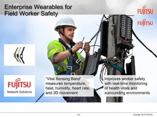 143 Copyright 2015 FUJITSU
Enterprise Wearables for
Field Worker Safety
“Vital Sensing Band”
measures temperature,
heat, humidity, heart rate,
and 3D movement
Improves worker safety
with real-time monitoring
of health vitals and
surrounding environmentsNetwork Solutions
 