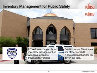 147 Copyright 2015 FUJITSU
Inventory Management for Public Safety
IoT reduces complexity in
inventory management of
weapons, uniforms,
trauma kits, vehicles
Solution saves 15 minutes
per officer per shift
= one additional officer per
day in the field.
 