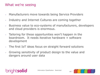 Information Classification: Restricted
180
What we’re seeing
 Manufacturers move towards being Service Providers
 Industry and Internet Cultures are coming together
 Business value to eco-systems of manufacturers, developers
and cloud providers is enormous.
 Tailoring for these opportunities won’t happen in the
boardroom. It needs iterative hardware + software
development
 The first IoT ideas focus on straight forward solutions
 Growing sensitivity of product design to the value and
dangers around user data
 