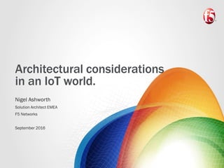Architectural considerations
in an IoT world.
Nigel Ashworth
Solution Architect EMEA
F5 Networks
September 2016
 