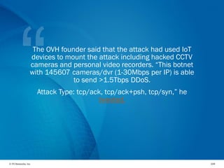 © F5 Networks, Inc 194
The OVH founder said that the attack had used IoT
devices to mount the attack including hacked CCTV
cameras and personal video recorders. “This botnet
with 145607 cameras/dvr (1-30Mbps per IP) is able
to send >1.5Tbps DDoS.
Attack Type: tcp/ack, tcp/ack+psh, tcp/syn,” he
tweeted.
 