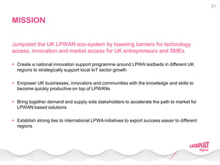 21
MISSION
 Create a national innovation support programme around LPWA testbeds in different UK
regions to strategically support local IoT sector growth
 Empower UK businesses, innovators and communities with the knowledge and skills to
become quickly productive on top of LPWANs
 Bring together demand and supply side stakeholders to accelerate the path to market for
LPWAN based solutions
 Establish strong ties to international LPWA initiatives to export success easier to different
regions
Jumpstart the UK LPWAN eco-system by lowering barriers for technology
access, innovation and market access for UK entrepreneurs and SMEs
 