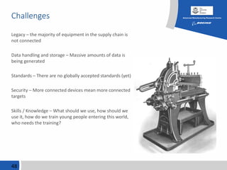 Challenges
Legacy – the majority of equipment in the supply chain is
not connected
Data handling and storage – Massive amounts of data is
being generated
Standards – There are no globally accepted standards (yet)
Security – More connected devices mean more connected
targets
Skills / Knowledge – What should we use, how should we
use it, how do we train young people entering this world,
who needs the training?
48
 