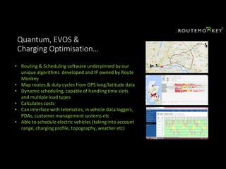 Quantum, EVOS &
Charging Optimisation…
• Routing & Scheduling software underpinned by our
unique algorithms developed and IP owned by Route
Monkey
• Map routes & duty cycles from GPS long/latitude data
• Dynamic scheduling, capable of handling time slots
and multiple load types
• Calculates costs
• Can interface with telematics, in vehicle data loggers,
PDAs, customer management systems etc
• Able to schedule electric vehicles (taking into account
range, charging profile, topography, weather etc)
 