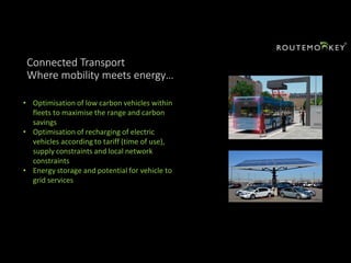 Connected Transport
Where mobility meets energy…
• Optimisation of low carbon vehicles within
fleets to maximise the range and carbon
savings
• Optimisation of recharging of electric
vehicles according to tariff (time of use),
supply constraints and local network
constraints
• Energy storage and potential for vehicle to
grid services
 