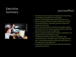 Executive
Summary
o The way we view transport is changing and is becoming
increasingly connected to ICT and Energy.
o Dynamic scheduling for fleets will become the norm.
o Fleets stand to benefit from better utilisation of assets.
Increased efficiency, improved customer service and
greater transparency.
o As the take up of electric and other low carbon vehicles
continues to increase there is greater need for optimised
planning and in-journey management.
o Energy storage through vehicles (battery, hydrogen) is an
opportunity to drive additional value.
o Traditional ownership models are changing, with
conventional ICEs “stranded assets” the majority of the
time. Connected transport ensures the right vehicle, in
the right place at the right time.
o In the (not too distant) future, this will be facilitated by
autonomous vehicles.
 