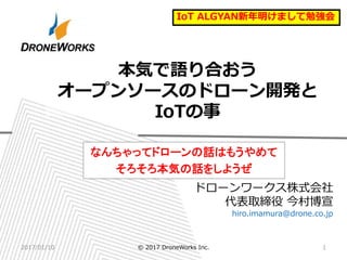ドローンワークス株式会社
代表取締役 今村博宣
hiro.imamura@drone.co.jp
本気で語り合おう
オープンソースのドローン開発と
IoTの事
なんちゃってドローンの話はもうやめて
そろそろ本気の話をしようぜ
2017/01/10 © 2017 DroneWorks Inc. 1
IoT ALGYAN新年明けまして勉強会
 