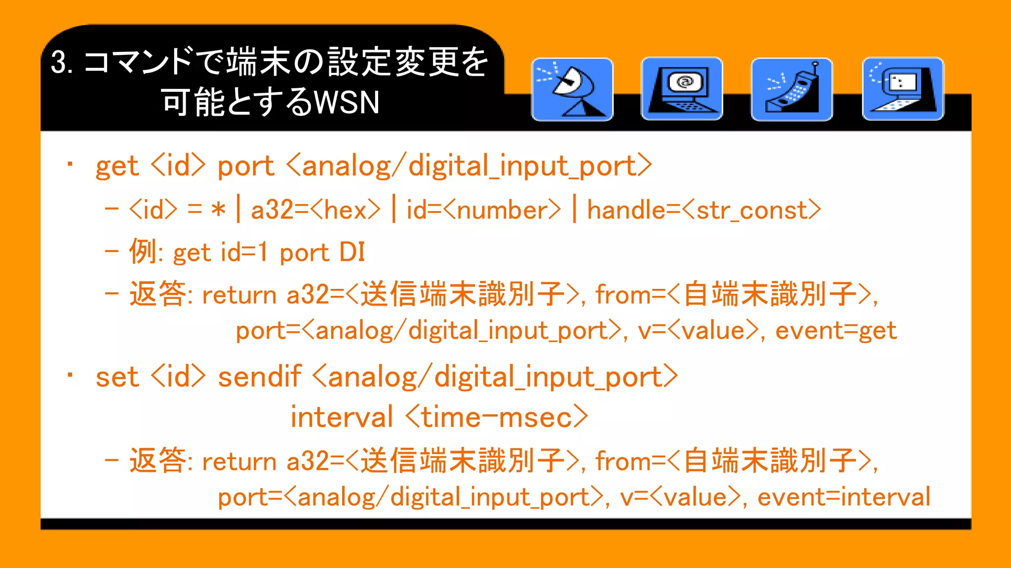 3. コマンドで端末の設定変更を
可能とするWSN
• get <id> port <analog/digital_input_port>
– <id> = * | a32=<hex> | id=<number> | handle=<str_const>
– 例: get id=1 port DI
– 返答: return a32=<送信端末識別子>, from=<自端末識別子>,
port=<analog/digital_input_port>, v=<value>, event=get
• set <id> sendif <analog/digital_input_port>
interval <time-msec>
– 返答: return a32=<送信端末識別子>, from=<自端末識別子>,
port=<analog/digital_input_port>, v=<value>, event=interval
 