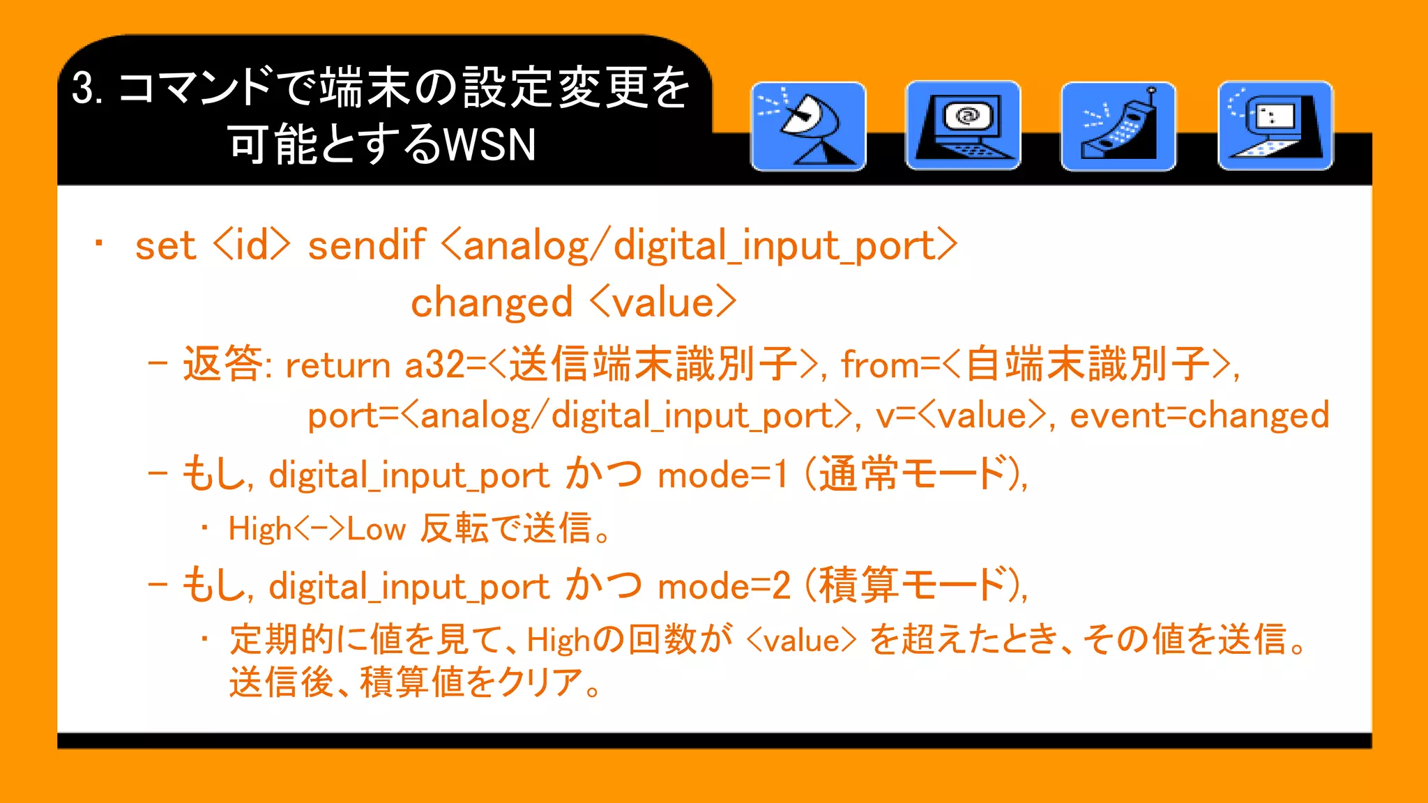 3. コマンドで端末の設定変更を
可能とするWSN
• set <id> sendif <analog/digital_input_port>
changed <value>
– 返答: return a32=<送信端末識別子>, from=<自端末識別子>,
port=<analog/digital_input_port>, v=<value>, event=changed
– もし, digital_input_port かつ mode=1 (通常モード),
• High<->Low 反転で送信。
– もし, digital_input_port かつ mode=2 (積算モード),
• 定期的に値を見て、Highの回数が <value> を超えたとき、その値を送信。
送信後、積算値をクリア。
 