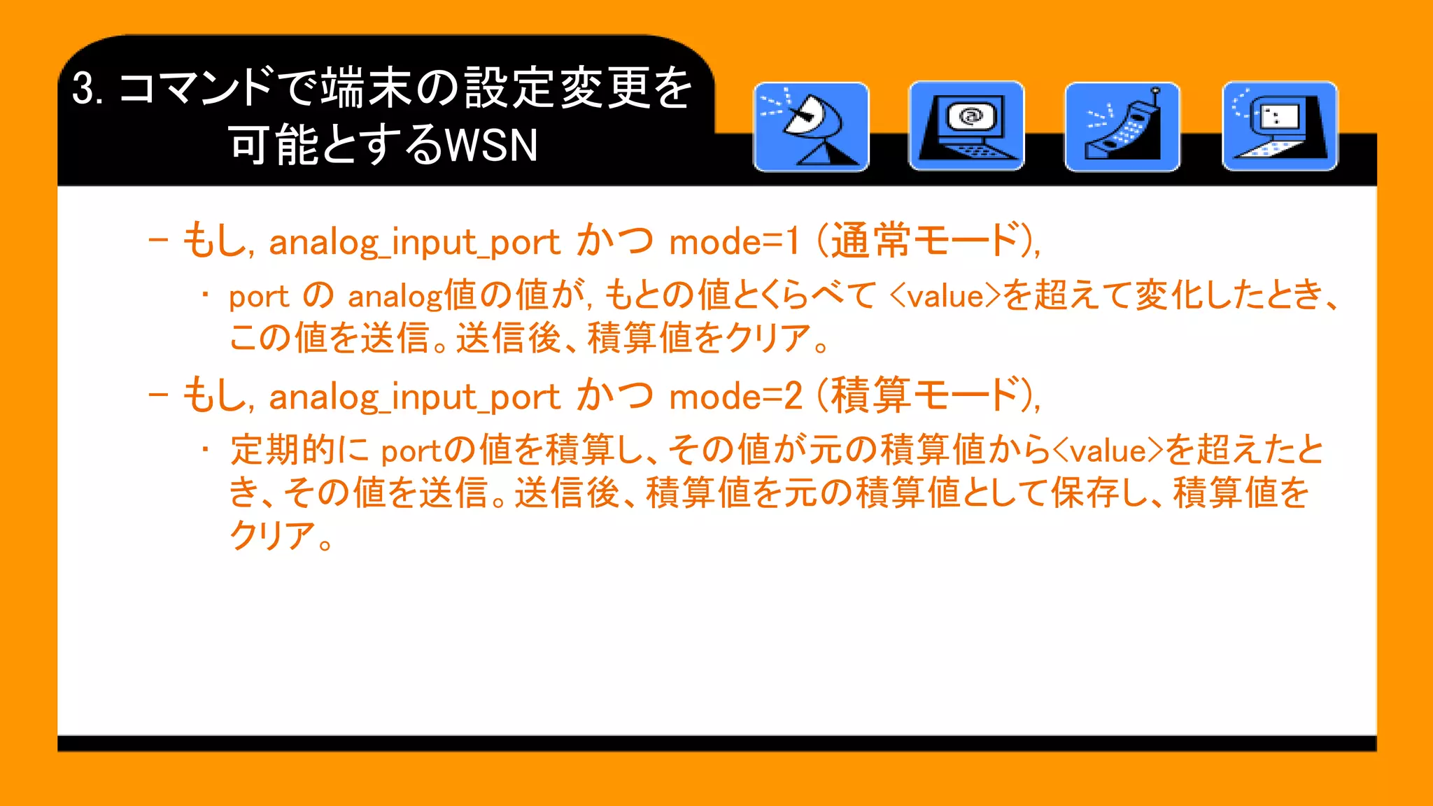 3. コマンドで端末の設定変更を
可能とするWSN
– もし, analog_input_port かつ mode=1 (通常モード),
• port の analog値の値が, もとの値とくらべて <value>を超えて変化したとき、
この値を送信。送信後、積算値をクリア。
– もし, analog_input_port かつ mode=2 (積算モード),
• 定期的に portの値を積算し、その値が元の積算値から<value>を超えたと
き、その値を送信。送信後、積算値を元の積算値として保存し、積算値を
クリア。
 